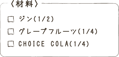＜材料＞ジン（1/2）グレープフルーツ（1/4）CHOICE COLA（1/4）